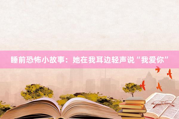 睡前恐怖小故事：她在我耳边轻声说“我爱你”